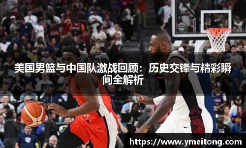 美国男篮与中国队激战回顾：历史交锋与精彩瞬间全解析
